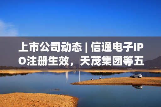 上市公司动态 | 信通电子IPO注册生效，天茂集团等五家公司因未披露定期报告遭证监会立案