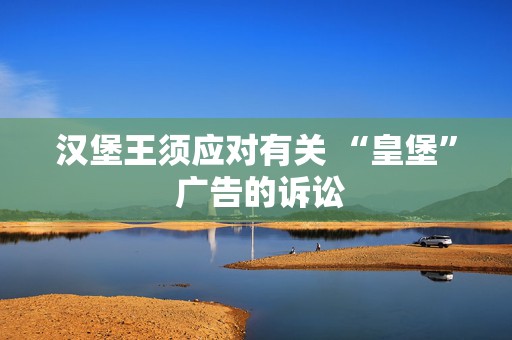 汉堡王须应对有关 “皇堡” 广告的诉讼