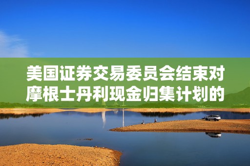 美国证券交易委员会结束对摩根士丹利现金归集计划的调查，不采取执法行动
