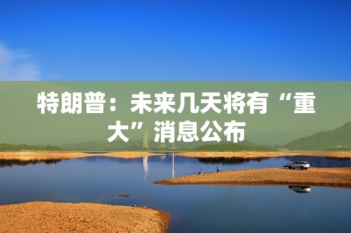 特朗普：未来几天将有“重大”消息公布