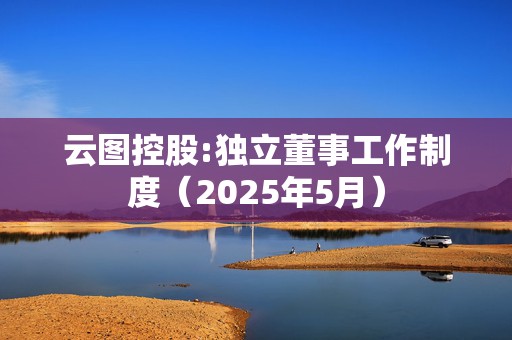 云图控股:独立董事工作制度（2025年5月）