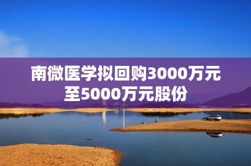 南微医学拟回购3000万元至5000万元股份