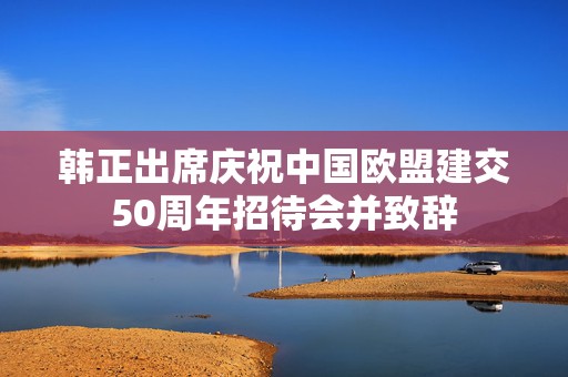 韩正出席庆祝中国欧盟建交50周年招待会并致辞