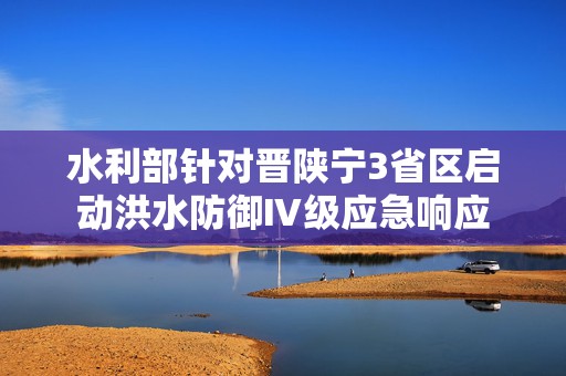 水利部针对晋陕宁3省区启动洪水防御Ⅳ级应急响应  第1张