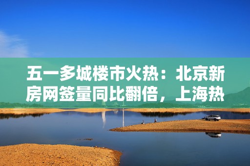 五一多城楼市火热：北京新房网签量同比翻倍，上海热门楼盘认购接连触发积分