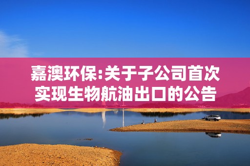 嘉澳环保:关于子公司首次实现生物航油出口的公告