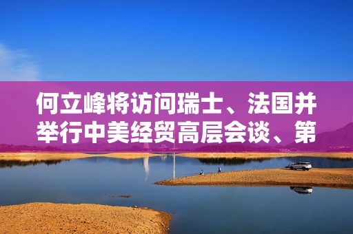 何立峰将访问瑞士、法国并举行中美经贸高层会谈、第十次中法高级别经济财金对话