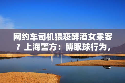 网约车司机猥亵醉酒女乘客？上海警方：博眼球行为，已被行拘