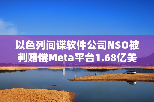 以色列间谍软件公司NSO被判赔偿Meta平台1.68亿美元