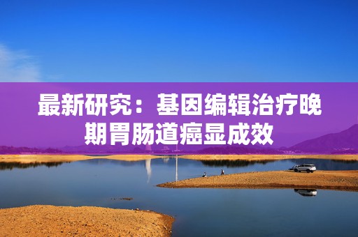 最新研究：基因编辑治疗晚期胃肠道癌显成效