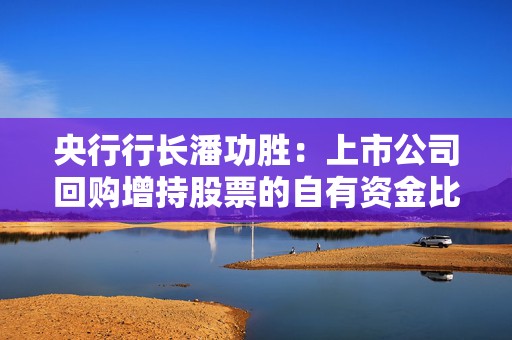 央行行长潘功胜：上市公司回购增持股票的自有资金比例由30%下降到10%
