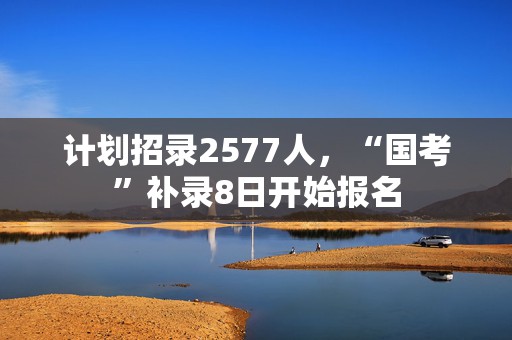 计划招录2577人，“国考”补录8日开始报名