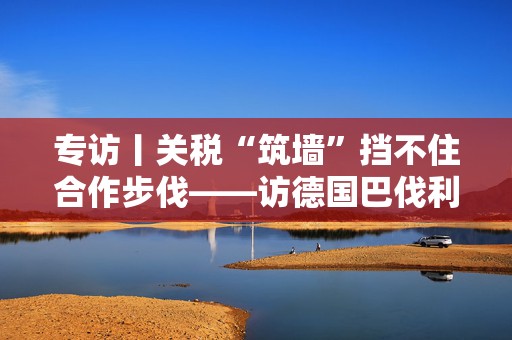 专访丨关税“筑墙”挡不住合作步伐——访德国巴伐利亚州副州长艾旺格
