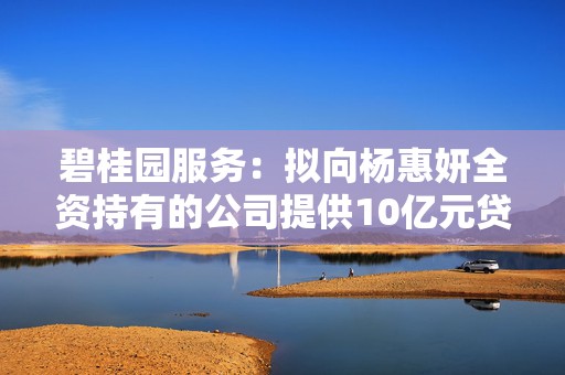 碧桂园服务：拟向杨惠妍全资持有的公司提供10亿元贷款，借款将转借给碧桂园用作保交楼