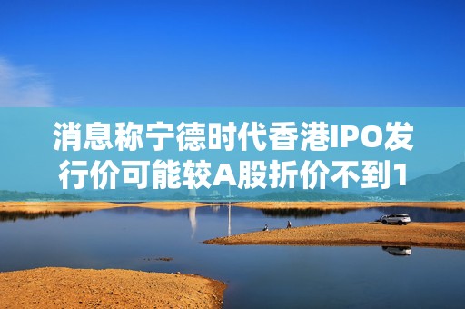 消息称宁德时代香港IPO发行价可能较A股折价不到10%