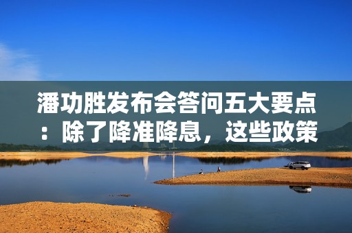 潘功胜发布会答问五大要点：除了降准降息，这些政策“含金量”也很高