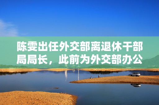 陈雯出任外交部离退休干部局局长，此前为外交部办公厅副主任
