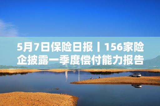 5月7日保险日报丨156家险企披露一季度偿付能力报告，3家成功“摘帽”，保险销售能否走出历史怪圈