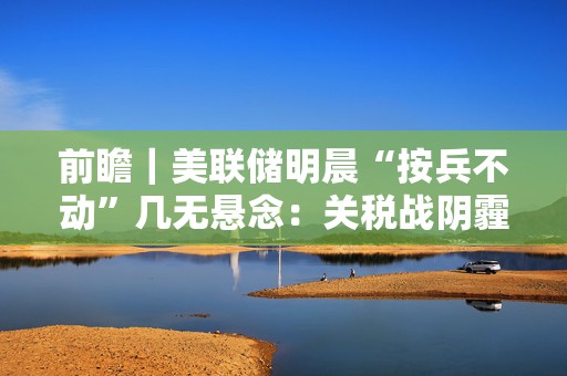 前瞻｜美联储明晨“按兵不动”几无悬念：关税战阴霾下，会否释放降息信号