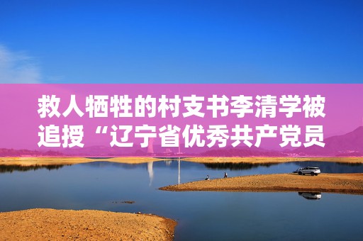 救人牺牲的村支书李清学被追授“辽宁省优秀共产党员”称号  第1张