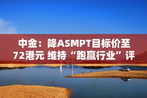 中金：降ASMPT目标价至72港元 维持“跑赢行业”评级