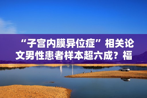 “子宫内膜异位症”相关论文男性患者样本超六成？福建省人民医院发布情况说明