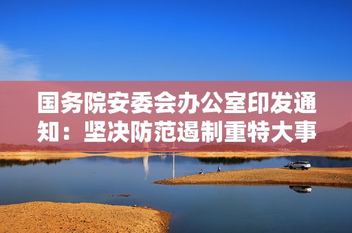 国务院安委会办公室印发通知：坚决防范遏制重特大事故发生