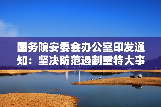 国务院安委会办公室印发通知：坚决防范遏制重特大事故发生