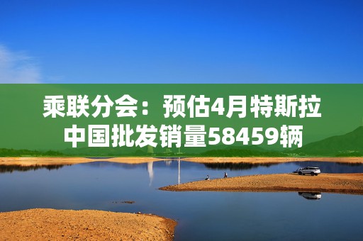 乘联分会：预估4月特斯拉中国批发销量58459辆  第1张