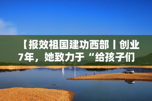 【报效祖国建功西部丨创业7年，她致力于“给孩子们更好的童年”】