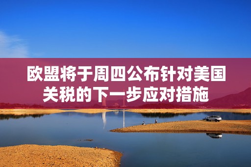 欧盟将于周四公布针对美国关税的下一步应对措施