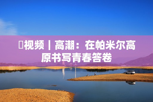 ​视频｜高潮：在帕米尔高原书写青春答卷