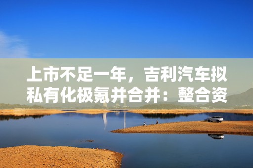 上市不足一年，吉利汽车拟私有化极氪并合并：整合资源，杜绝重复投入