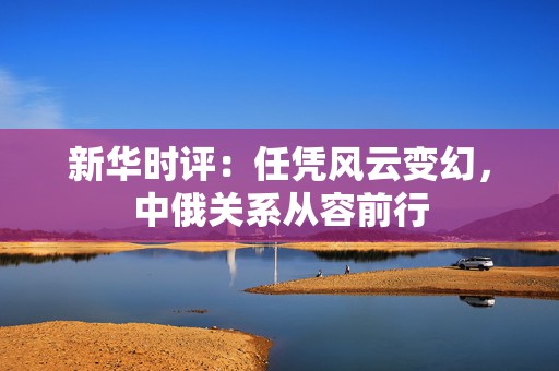 新华时评：任凭风云变幻，中俄关系从容前行