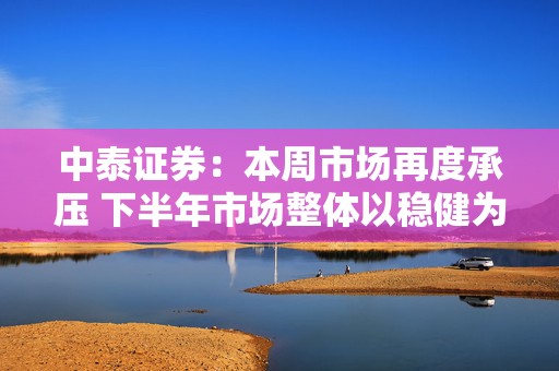 中泰证券：本周市场再度承压 下半年市场整体以稳健为主