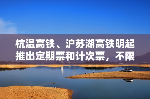 杭温高铁、沪苏湖高铁明起推出定期票和计次票，不限车次执行优惠折扣