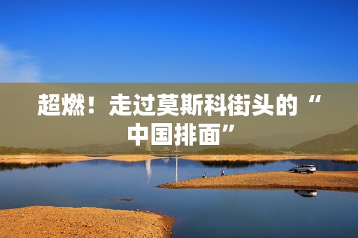 超燃！走过莫斯科街头的“中国排面”