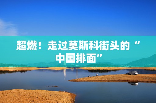 超燃！走过莫斯科街头的“中国排面”