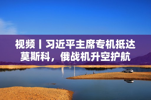 视频丨习近平主席专机抵达莫斯科，俄战机升空护航
