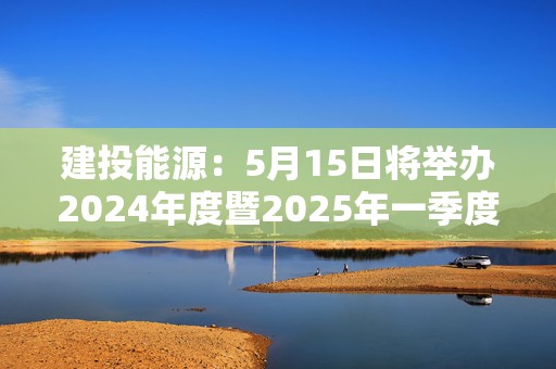 建投能源：5月15日将举办2024年度暨2025年一季度网上业绩说明会
