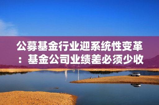 公募基金行业迎系统性变革：基金公司业绩差必须少收费
