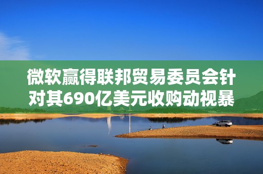 微软赢得联邦贸易委员会针对其690亿美元收购动视暴雪交易的上诉案