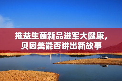 推益生菌新品进军大健康，贝因美能否讲出新故事