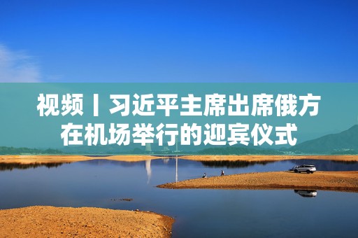 视频丨习近平主席出席俄方在机场举行的迎宾仪式