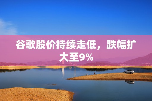谷歌股价持续走低，跌幅扩大至9%