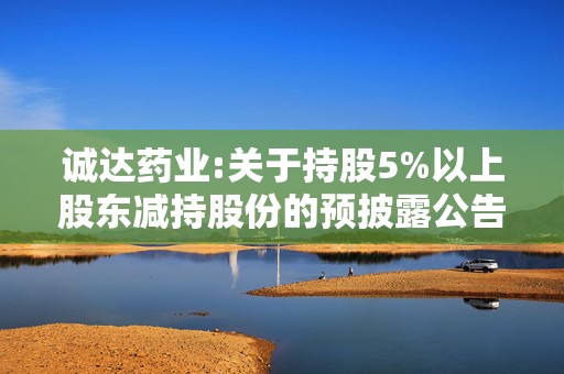 诚达药业:关于持股5%以上股东减持股份的预披露公告