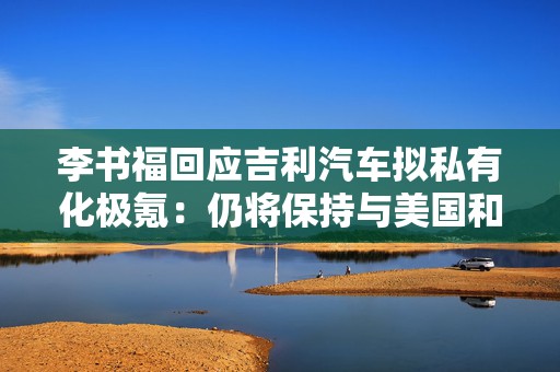 李书福回应吉利汽车拟私有化极氪：仍将保持与美国和国际资本市场密切沟通与合作