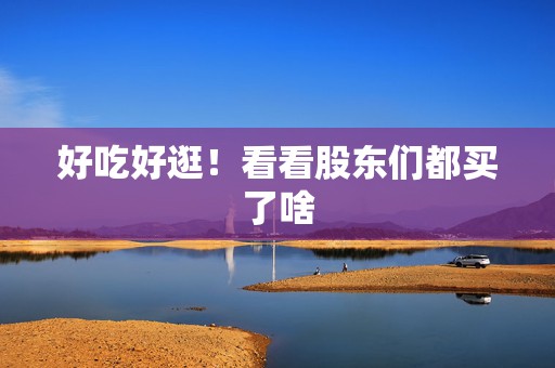 好吃好逛！看看股东们都买了啥