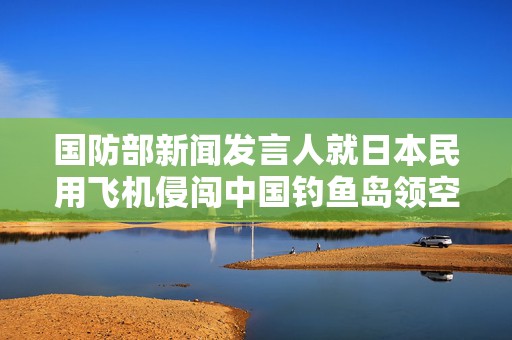 国防部新闻发言人就日本民用飞机侵闯中国钓鱼岛领空答记者问
