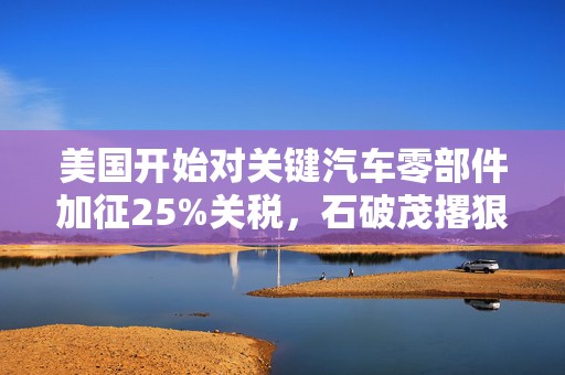 美国开始对关键汽车零部件加征25%关税，石破茂撂狠话：绝对无法接受